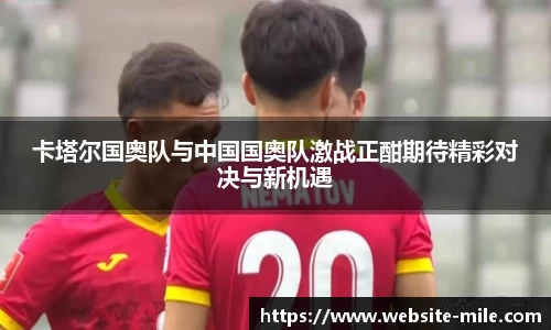 卡塔尔国奥队与中国国奥队激战正酣期待精彩对决与新机遇